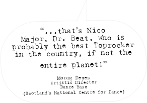 “...that’s Nico Major, Dr. Beat, who is probably the best Toprocker in the country, if not the entire planet!” 

Morag Deyes
Artistic Director
Dance Base
(Scotland’s National Centre for Dance)