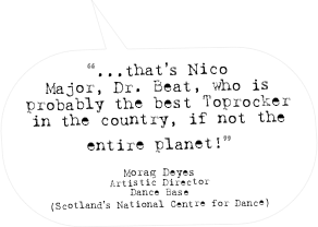 “...that’s Nico Major, Dr. Beat, who is probably the best Toprocker in the country, if not the entire planet!” 

Morag Deyes
Artistic Director
Dance Base
(Scotland’s National Centre for Dance)