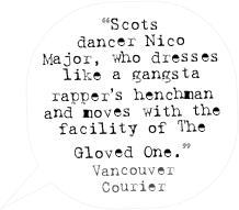 “Scots dancer Nico Major, who dresses like a gangsta rapper’s henchman and moves with the facility of The Gloved One.”
Vancouver Courier