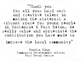 “Thank you for all your hard work and creative talent in making the skatepark a vibrant space for young people in Cockenzie & Port Seton. We really value and appreciate the contribution you have made to improve the local community”

Sandra King
Community Develepment Officer
Port Seton Centre