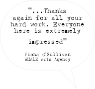 “...Thanks again for all your hard work. Everyone here is extremely impressed”

Fiona O’Sullivan
WHALE Arts Agency